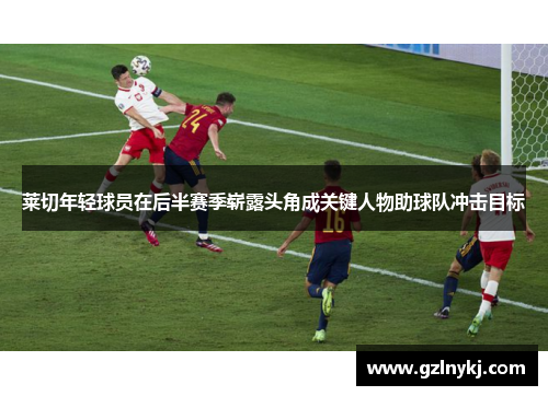 莱切年轻球员在后半赛季崭露头角成关键人物助球队冲击目标